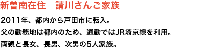 新曽南在住 請川さんご家族 2011年、都内から戸田市に転入。
父の勤務地は都内のため、通勤ではJR埼京線を利用。両親と長女、長男、次男の5人家族。